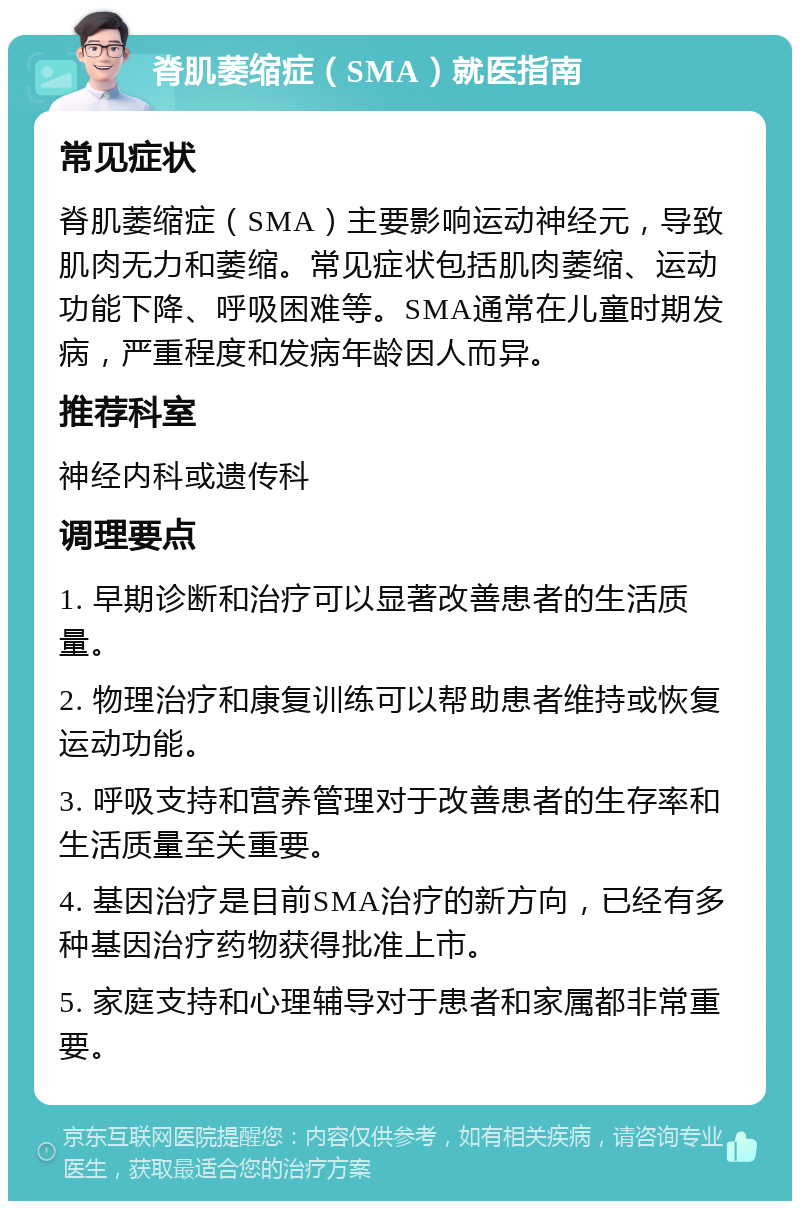 脊肌萎缩症（SMA）就医指南 常见症状 脊肌萎缩症（SMA）主要影响运动神经元，导致肌肉无力和萎缩。常见症状包括肌肉萎缩、运动功能下降、呼吸困难等。SMA通常在儿童时期发病，严重程度和发病年龄因人而异。 推荐科室 神经内科或遗传科 调理要点 1. 早期诊断和治疗可以显著改善患者的生活质量。 2. 物理治疗和康复训练可以帮助患者维持或恢复运动功能。 3. 呼吸支持和营养管理对于改善患者的生存率和生活质量至关重要。 4. 基因治疗是目前SMA治疗的新方向，已经有多种基因治疗药物获得批准上市。 5. 家庭支持和心理辅导对于患者和家属都非常重要。