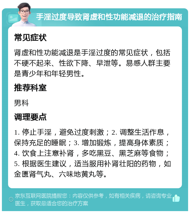 手淫过度导致肾虚和性功能减退的治疗指南 常见症状 肾虚和性功能减退是手淫过度的常见症状，包括不硬不起来、性欲下降、早泄等。易感人群主要是青少年和年轻男性。 推荐科室 男科 调理要点 1. 停止手淫，避免过度刺激；2. 调整生活作息，保持充足的睡眠；3. 增加锻炼，提高身体素质；4. 饮食上注意补肾，多吃黑豆、黑芝麻等食物；5. 根据医生建议，适当服用补肾壮阳的药物，如金匮肾气丸、六味地黄丸等。