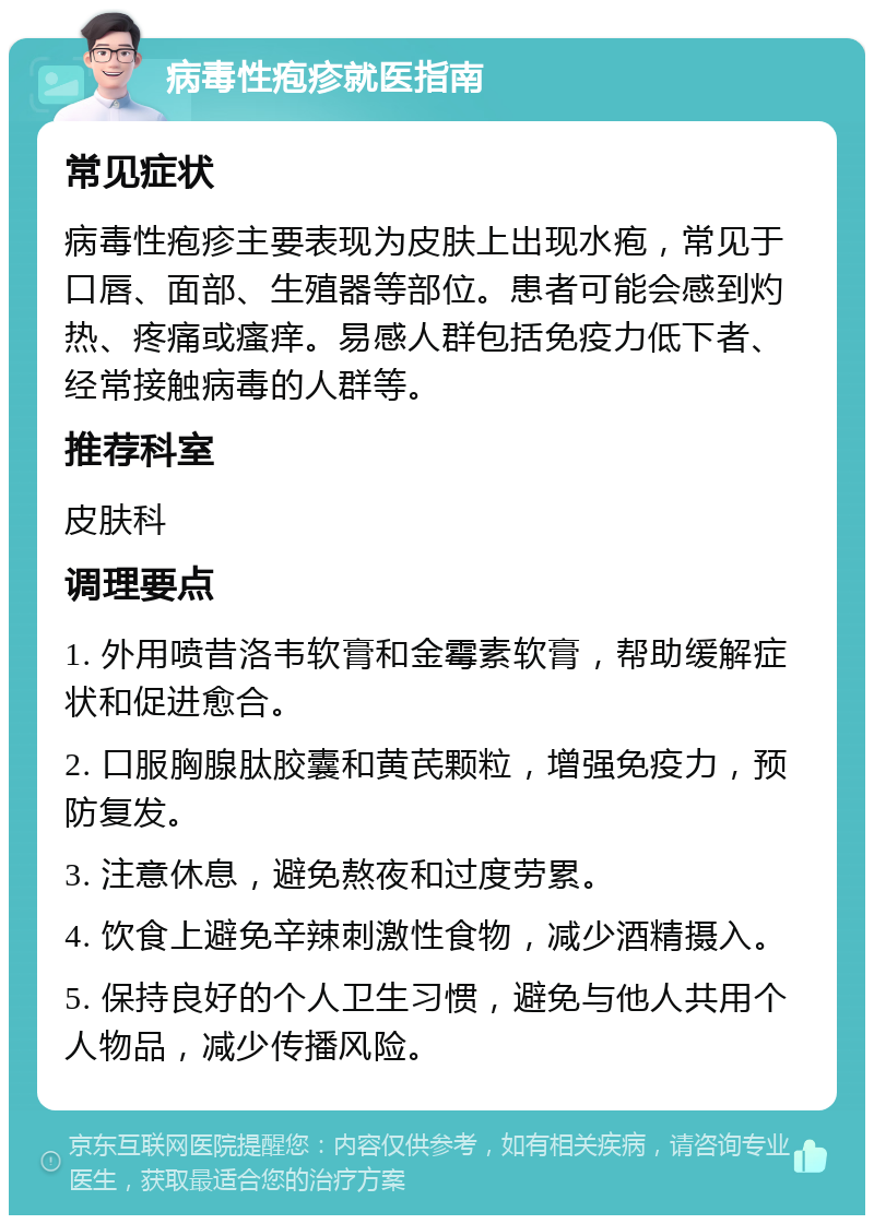 病毒性疱疹就医指南 常见症状 病毒性疱疹主要表现为皮肤上出现水疱，常见于口唇、面部、生殖器等部位。患者可能会感到灼热、疼痛或瘙痒。易感人群包括免疫力低下者、经常接触病毒的人群等。 推荐科室 皮肤科 调理要点 1. 外用喷昔洛韦软膏和金霉素软膏，帮助缓解症状和促进愈合。 2. 口服胸腺肽胶囊和黄芪颗粒，增强免疫力，预防复发。 3. 注意休息，避免熬夜和过度劳累。 4. 饮食上避免辛辣刺激性食物，减少酒精摄入。 5. 保持良好的个人卫生习惯，避免与他人共用个人物品，减少传播风险。