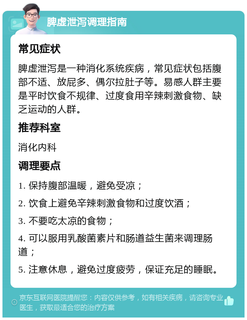 脾虚泄泻调理指南 常见症状 脾虚泄泻是一种消化系统疾病，常见症状包括腹部不适、放屁多、偶尔拉肚子等。易感人群主要是平时饮食不规律、过度食用辛辣刺激食物、缺乏运动的人群。 推荐科室 消化内科 调理要点 1. 保持腹部温暖，避免受凉； 2. 饮食上避免辛辣刺激食物和过度饮酒； 3. 不要吃太凉的食物； 4. 可以服用乳酸菌素片和肠道益生菌来调理肠道； 5. 注意休息，避免过度疲劳，保证充足的睡眠。