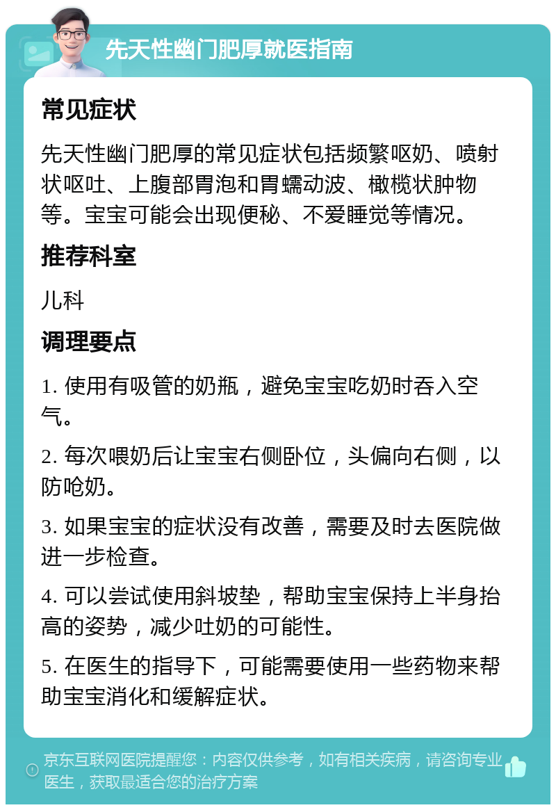 先天性幽门肥厚就医指南 常见症状 先天性幽门肥厚的常见症状包括频繁呕奶、喷射状呕吐、上腹部胃泡和胃蠕动波、橄榄状肿物等。宝宝可能会出现便秘、不爱睡觉等情况。 推荐科室 儿科 调理要点 1. 使用有吸管的奶瓶，避免宝宝吃奶时吞入空气。 2. 每次喂奶后让宝宝右侧卧位，头偏向右侧，以防呛奶。 3. 如果宝宝的症状没有改善，需要及时去医院做进一步检查。 4. 可以尝试使用斜坡垫，帮助宝宝保持上半身抬高的姿势，减少吐奶的可能性。 5. 在医生的指导下，可能需要使用一些药物来帮助宝宝消化和缓解症状。