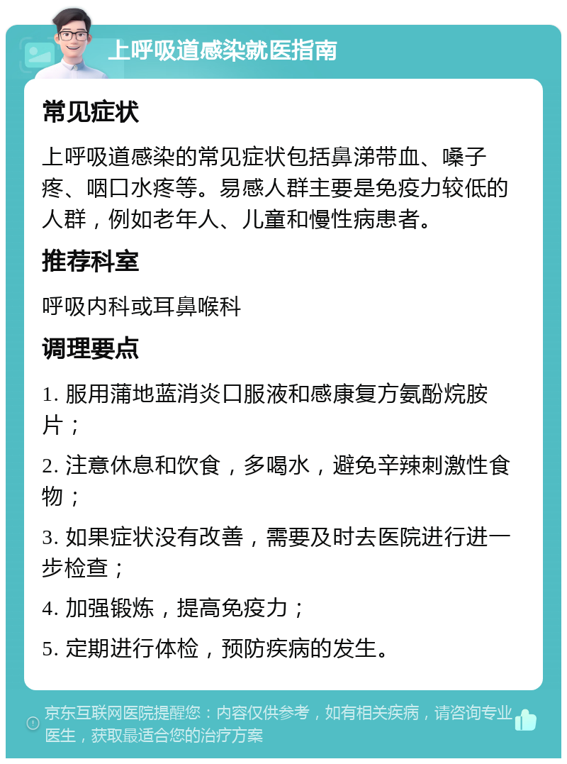 上呼吸道感染就医指南 常见症状 上呼吸道感染的常见症状包括鼻涕带血、嗓子疼、咽口水疼等。易感人群主要是免疫力较低的人群，例如老年人、儿童和慢性病患者。 推荐科室 呼吸内科或耳鼻喉科 调理要点 1. 服用蒲地蓝消炎口服液和感康复方氨酚烷胺片； 2. 注意休息和饮食，多喝水，避免辛辣刺激性食物； 3. 如果症状没有改善，需要及时去医院进行进一步检查； 4. 加强锻炼，提高免疫力； 5. 定期进行体检，预防疾病的发生。