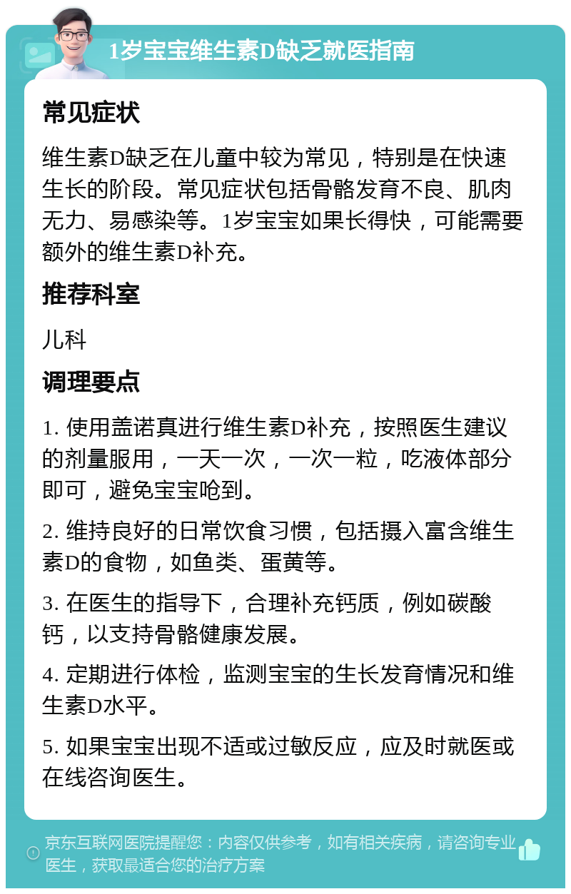 1岁宝宝维生素D缺乏就医指南 常见症状 维生素D缺乏在儿童中较为常见，特别是在快速生长的阶段。常见症状包括骨骼发育不良、肌肉无力、易感染等。1岁宝宝如果长得快，可能需要额外的维生素D补充。 推荐科室 儿科 调理要点 1. 使用盖诺真进行维生素D补充，按照医生建议的剂量服用，一天一次，一次一粒，吃液体部分即可，避免宝宝呛到。 2. 维持良好的日常饮食习惯，包括摄入富含维生素D的食物，如鱼类、蛋黄等。 3. 在医生的指导下，合理补充钙质，例如碳酸钙，以支持骨骼健康发展。 4. 定期进行体检，监测宝宝的生长发育情况和维生素D水平。 5. 如果宝宝出现不适或过敏反应，应及时就医或在线咨询医生。