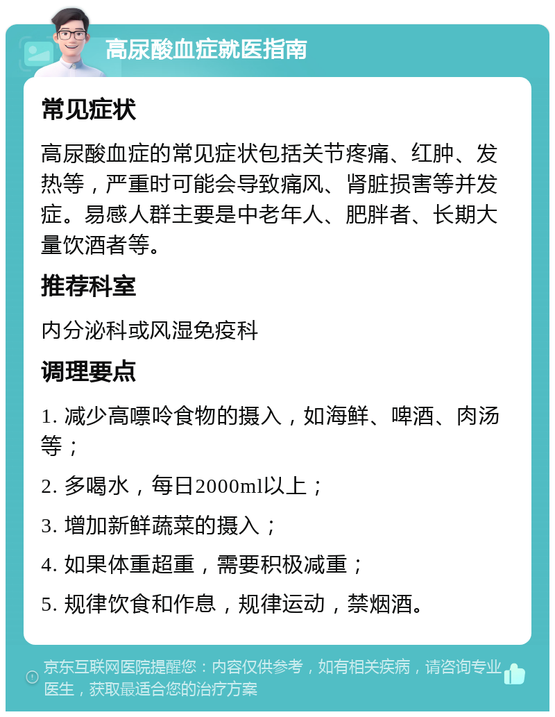 高尿酸血症就医指南 常见症状 高尿酸血症的常见症状包括关节疼痛、红肿、发热等，严重时可能会导致痛风、肾脏损害等并发症。易感人群主要是中老年人、肥胖者、长期大量饮酒者等。 推荐科室 内分泌科或风湿免疫科 调理要点 1. 减少高嘌呤食物的摄入，如海鲜、啤酒、肉汤等； 2. 多喝水，每日2000ml以上； 3. 增加新鲜蔬菜的摄入； 4. 如果体重超重，需要积极减重； 5. 规律饮食和作息，规律运动，禁烟酒。