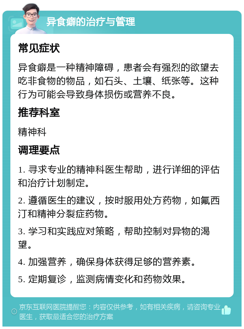 异食癖的治疗与管理 常见症状 异食癖是一种精神障碍，患者会有强烈的欲望去吃非食物的物品，如石头、土壤、纸张等。这种行为可能会导致身体损伤或营养不良。 推荐科室 精神科 调理要点 1. 寻求专业的精神科医生帮助，进行详细的评估和治疗计划制定。 2. 遵循医生的建议，按时服用处方药物，如氟西汀和精神分裂症药物。 3. 学习和实践应对策略，帮助控制对异物的渴望。 4. 加强营养，确保身体获得足够的营养素。 5. 定期复诊，监测病情变化和药物效果。