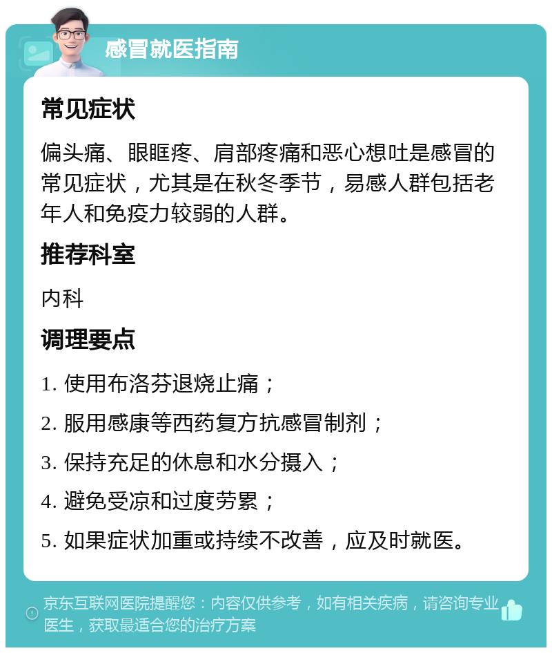 感冒就医指南 常见症状 偏头痛、眼眶疼、肩部疼痛和恶心想吐是感冒的常见症状，尤其是在秋冬季节，易感人群包括老年人和免疫力较弱的人群。 推荐科室 内科 调理要点 1. 使用布洛芬退烧止痛； 2. 服用感康等西药复方抗感冒制剂； 3. 保持充足的休息和水分摄入； 4. 避免受凉和过度劳累； 5. 如果症状加重或持续不改善，应及时就医。