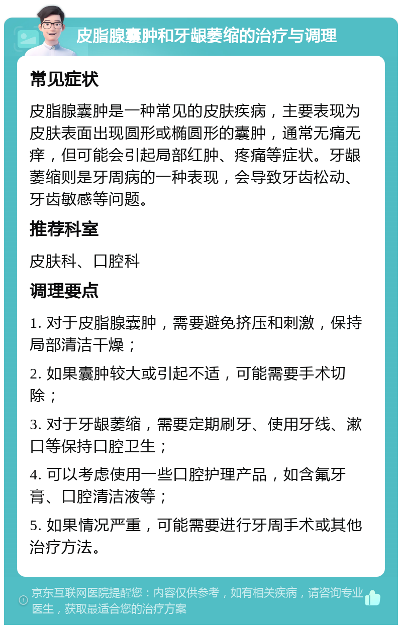 皮脂腺囊肿和牙龈萎缩的治疗与调理 常见症状 皮脂腺囊肿是一种常见的皮肤疾病，主要表现为皮肤表面出现圆形或椭圆形的囊肿，通常无痛无痒，但可能会引起局部红肿、疼痛等症状。牙龈萎缩则是牙周病的一种表现，会导致牙齿松动、牙齿敏感等问题。 推荐科室 皮肤科、口腔科 调理要点 1. 对于皮脂腺囊肿，需要避免挤压和刺激，保持局部清洁干燥； 2. 如果囊肿较大或引起不适，可能需要手术切除； 3. 对于牙龈萎缩，需要定期刷牙、使用牙线、漱口等保持口腔卫生； 4. 可以考虑使用一些口腔护理产品，如含氟牙膏、口腔清洁液等； 5. 如果情况严重，可能需要进行牙周手术或其他治疗方法。