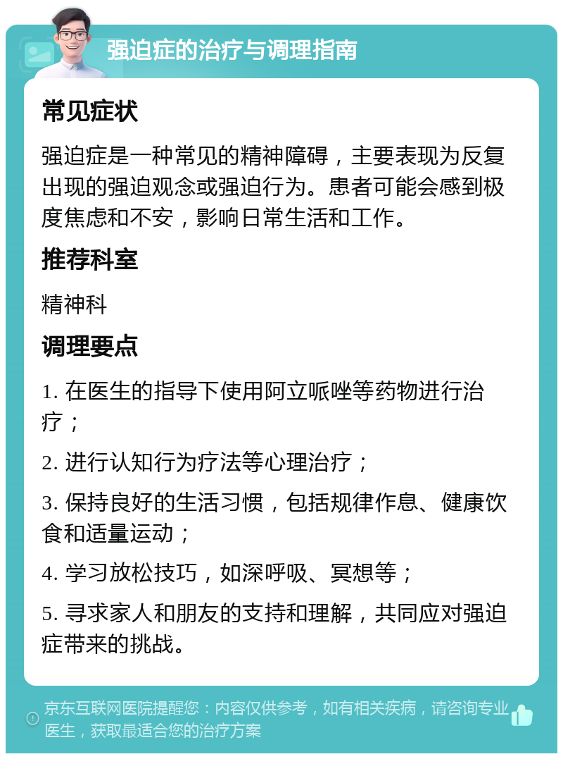 强迫症的治疗与调理指南 常见症状 强迫症是一种常见的精神障碍，主要表现为反复出现的强迫观念或强迫行为。患者可能会感到极度焦虑和不安，影响日常生活和工作。 推荐科室 精神科 调理要点 1. 在医生的指导下使用阿立哌唑等药物进行治疗； 2. 进行认知行为疗法等心理治疗； 3. 保持良好的生活习惯，包括规律作息、健康饮食和适量运动； 4. 学习放松技巧，如深呼吸、冥想等； 5. 寻求家人和朋友的支持和理解，共同应对强迫症带来的挑战。