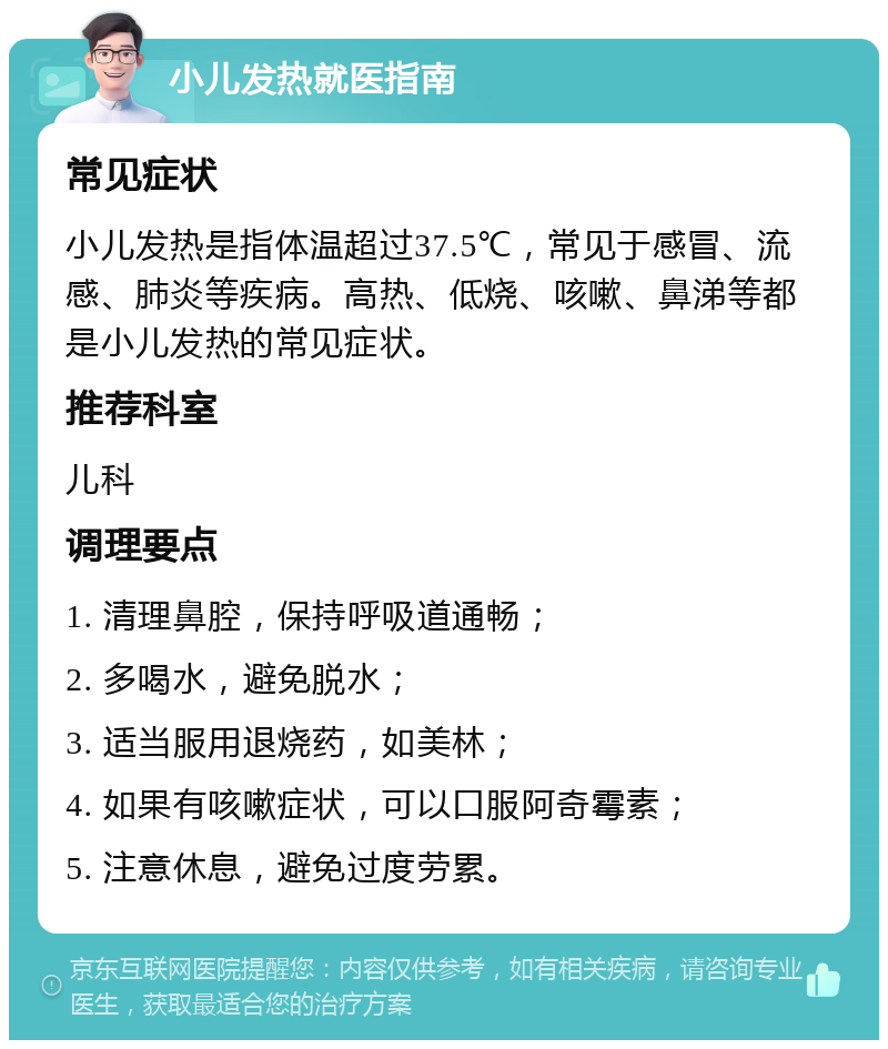 小儿发热就医指南 常见症状 小儿发热是指体温超过37.5℃，常见于感冒、流感、肺炎等疾病。高热、低烧、咳嗽、鼻涕等都是小儿发热的常见症状。 推荐科室 儿科 调理要点 1. 清理鼻腔，保持呼吸道通畅； 2. 多喝水，避免脱水； 3. 适当服用退烧药，如美林； 4. 如果有咳嗽症状，可以口服阿奇霉素； 5. 注意休息，避免过度劳累。