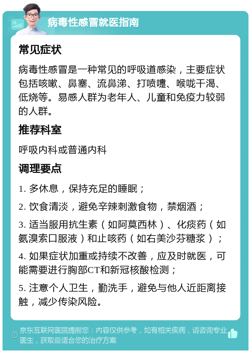 病毒性感冒就医指南 常见症状 病毒性感冒是一种常见的呼吸道感染，主要症状包括咳嗽、鼻塞、流鼻涕、打喷嚏、喉咙干渴、低烧等。易感人群为老年人、儿童和免疫力较弱的人群。 推荐科室 呼吸内科或普通内科 调理要点 1. 多休息，保持充足的睡眠； 2. 饮食清淡，避免辛辣刺激食物，禁烟酒； 3. 适当服用抗生素（如阿莫西林）、化痰药（如氨溴索口服液）和止咳药（如右美沙芬糖浆）； 4. 如果症状加重或持续不改善，应及时就医，可能需要进行胸部CT和新冠核酸检测； 5. 注意个人卫生，勤洗手，避免与他人近距离接触，减少传染风险。