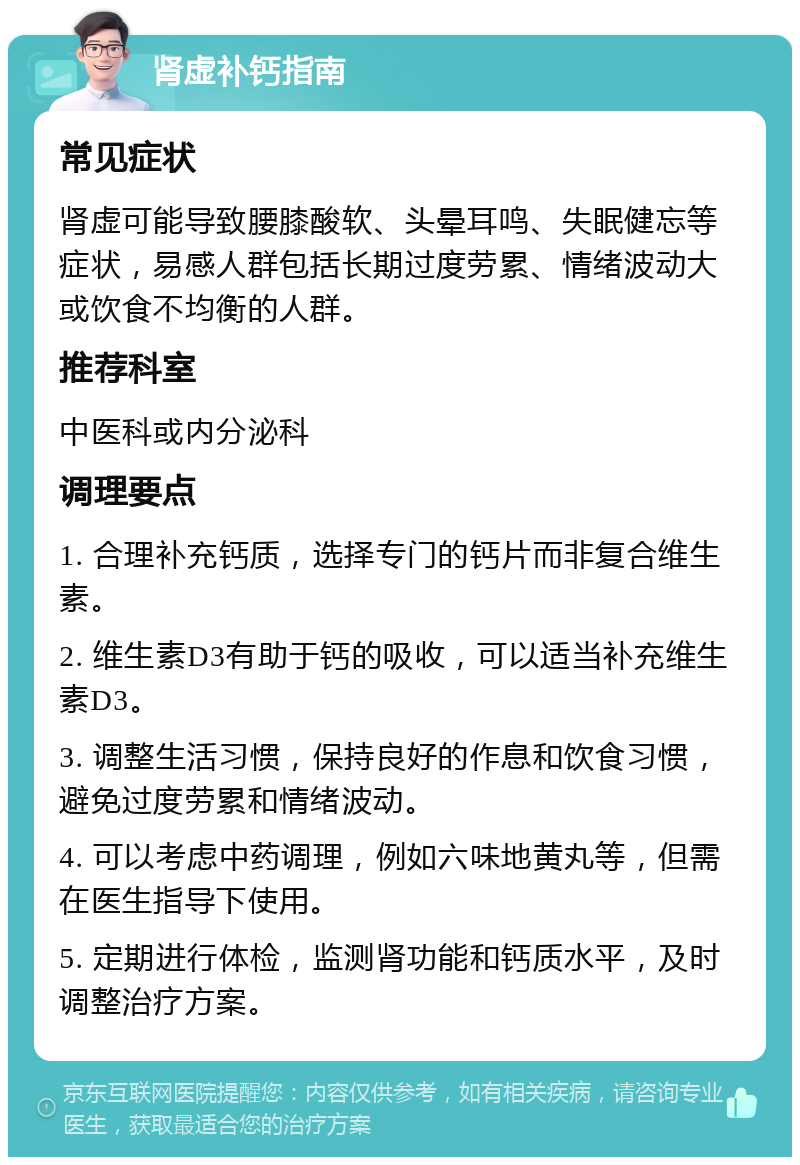 肾虚补钙指南 常见症状 肾虚可能导致腰膝酸软、头晕耳鸣、失眠健忘等症状，易感人群包括长期过度劳累、情绪波动大或饮食不均衡的人群。 推荐科室 中医科或内分泌科 调理要点 1. 合理补充钙质，选择专门的钙片而非复合维生素。 2. 维生素D3有助于钙的吸收，可以适当补充维生素D3。 3. 调整生活习惯，保持良好的作息和饮食习惯，避免过度劳累和情绪波动。 4. 可以考虑中药调理，例如六味地黄丸等，但需在医生指导下使用。 5. 定期进行体检，监测肾功能和钙质水平，及时调整治疗方案。