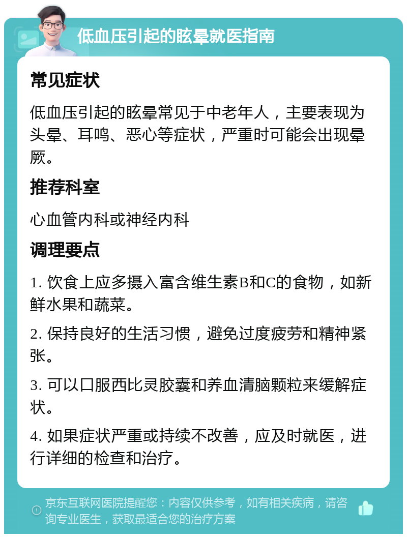 低血压引起的眩晕就医指南 常见症状 低血压引起的眩晕常见于中老年人，主要表现为头晕、耳鸣、恶心等症状，严重时可能会出现晕厥。 推荐科室 心血管内科或神经内科 调理要点 1. 饮食上应多摄入富含维生素B和C的食物，如新鲜水果和蔬菜。 2. 保持良好的生活习惯，避免过度疲劳和精神紧张。 3. 可以口服西比灵胶囊和养血清脑颗粒来缓解症状。 4. 如果症状严重或持续不改善，应及时就医，进行详细的检查和治疗。