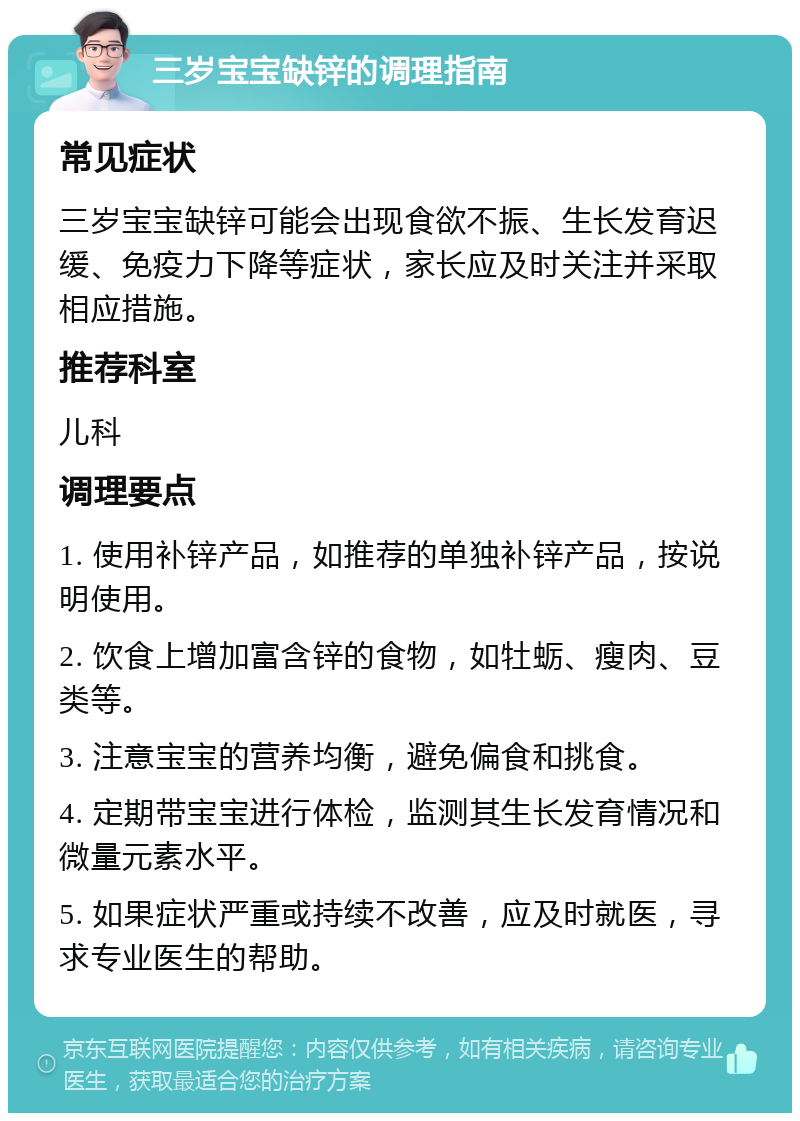 三岁宝宝缺锌的调理指南 常见症状 三岁宝宝缺锌可能会出现食欲不振、生长发育迟缓、免疫力下降等症状，家长应及时关注并采取相应措施。 推荐科室 儿科 调理要点 1. 使用补锌产品，如推荐的单独补锌产品，按说明使用。 2. 饮食上增加富含锌的食物，如牡蛎、瘦肉、豆类等。 3. 注意宝宝的营养均衡，避免偏食和挑食。 4. 定期带宝宝进行体检，监测其生长发育情况和微量元素水平。 5. 如果症状严重或持续不改善，应及时就医，寻求专业医生的帮助。