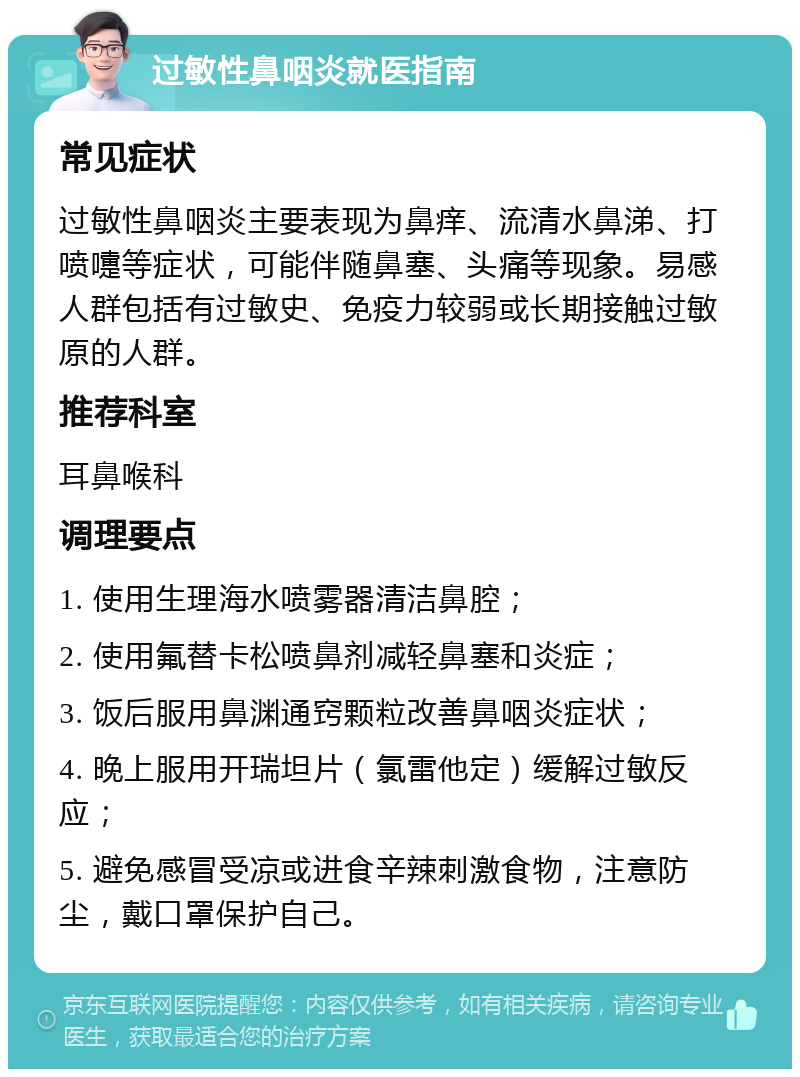 过敏性鼻咽炎就医指南 常见症状 过敏性鼻咽炎主要表现为鼻痒、流清水鼻涕、打喷嚏等症状，可能伴随鼻塞、头痛等现象。易感人群包括有过敏史、免疫力较弱或长期接触过敏原的人群。 推荐科室 耳鼻喉科 调理要点 1. 使用生理海水喷雾器清洁鼻腔； 2. 使用氟替卡松喷鼻剂减轻鼻塞和炎症； 3. 饭后服用鼻渊通窍颗粒改善鼻咽炎症状； 4. 晚上服用开瑞坦片（氯雷他定）缓解过敏反应； 5. 避免感冒受凉或进食辛辣刺激食物，注意防尘，戴口罩保护自己。