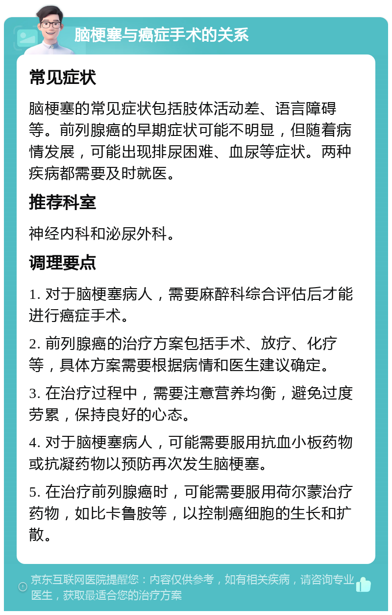 脑梗塞与癌症手术的关系 常见症状 脑梗塞的常见症状包括肢体活动差、语言障碍等。前列腺癌的早期症状可能不明显，但随着病情发展，可能出现排尿困难、血尿等症状。两种疾病都需要及时就医。 推荐科室 神经内科和泌尿外科。 调理要点 1. 对于脑梗塞病人，需要麻醉科综合评估后才能进行癌症手术。 2. 前列腺癌的治疗方案包括手术、放疗、化疗等，具体方案需要根据病情和医生建议确定。 3. 在治疗过程中，需要注意营养均衡，避免过度劳累，保持良好的心态。 4. 对于脑梗塞病人，可能需要服用抗血小板药物或抗凝药物以预防再次发生脑梗塞。 5. 在治疗前列腺癌时，可能需要服用荷尔蒙治疗药物，如比卡鲁胺等，以控制癌细胞的生长和扩散。