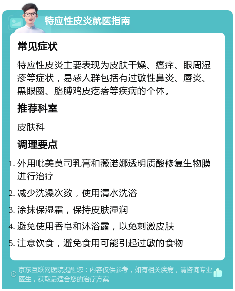 特应性皮炎就医指南 常见症状 特应性皮炎主要表现为皮肤干燥、瘙痒、眼周湿疹等症状，易感人群包括有过敏性鼻炎、唇炎、黑眼圈、胳膊鸡皮疙瘩等疾病的个体。 推荐科室 皮肤科 调理要点 外用吡美莫司乳膏和薇诺娜透明质酸修复生物膜进行治疗 减少洗澡次数，使用清水洗浴 涂抹保湿霜，保持皮肤湿润 避免使用香皂和沐浴露，以免刺激皮肤 注意饮食，避免食用可能引起过敏的食物