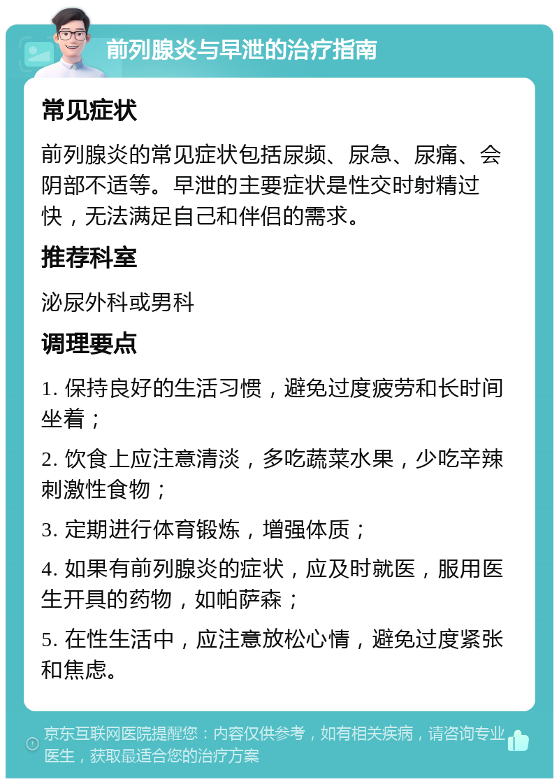 前列腺炎与早泄的治疗指南 常见症状 前列腺炎的常见症状包括尿频、尿急、尿痛、会阴部不适等。早泄的主要症状是性交时射精过快，无法满足自己和伴侣的需求。 推荐科室 泌尿外科或男科 调理要点 1. 保持良好的生活习惯，避免过度疲劳和长时间坐着； 2. 饮食上应注意清淡，多吃蔬菜水果，少吃辛辣刺激性食物； 3. 定期进行体育锻炼，增强体质； 4. 如果有前列腺炎的症状，应及时就医，服用医生开具的药物，如帕萨森； 5. 在性生活中，应注意放松心情，避免过度紧张和焦虑。