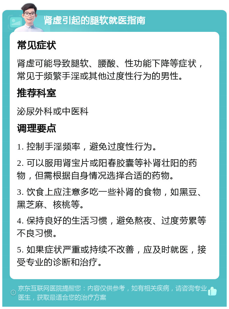 肾虚引起的腿软就医指南 常见症状 肾虚可能导致腿软、腰酸、性功能下降等症状，常见于频繁手淫或其他过度性行为的男性。 推荐科室 泌尿外科或中医科 调理要点 1. 控制手淫频率，避免过度性行为。 2. 可以服用肾宝片或阳春胶囊等补肾壮阳的药物，但需根据自身情况选择合适的药物。 3. 饮食上应注意多吃一些补肾的食物，如黑豆、黑芝麻、核桃等。 4. 保持良好的生活习惯，避免熬夜、过度劳累等不良习惯。 5. 如果症状严重或持续不改善，应及时就医，接受专业的诊断和治疗。