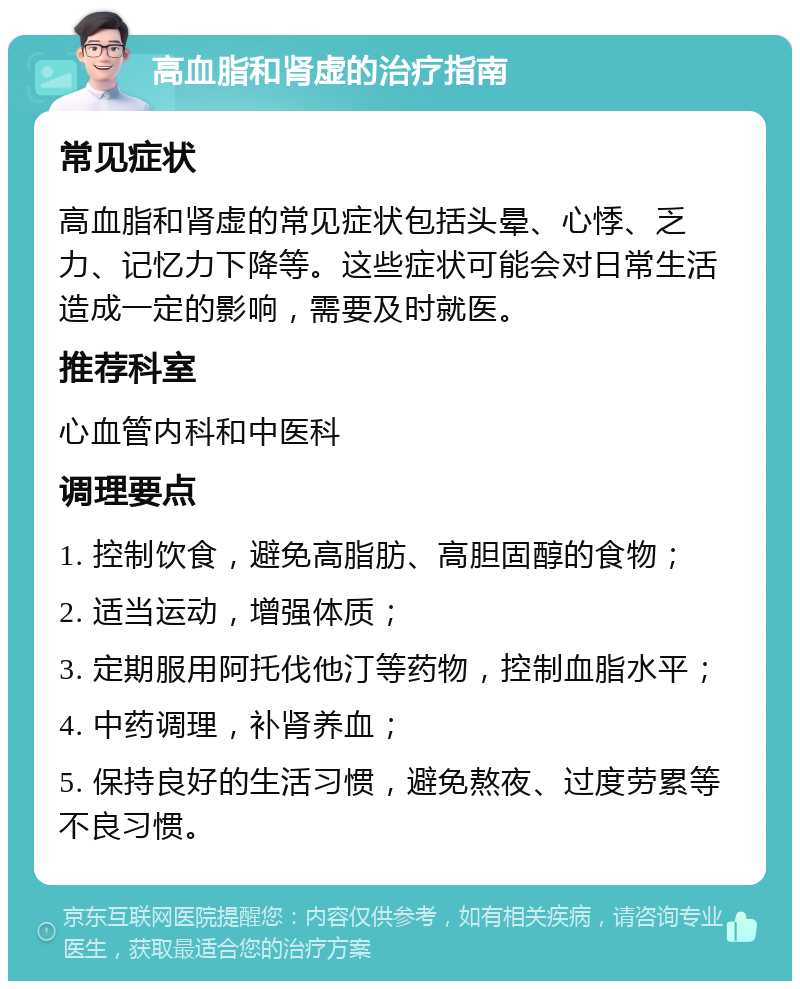 高血脂和肾虚的治疗指南 常见症状 高血脂和肾虚的常见症状包括头晕、心悸、乏力、记忆力下降等。这些症状可能会对日常生活造成一定的影响，需要及时就医。 推荐科室 心血管内科和中医科 调理要点 1. 控制饮食，避免高脂肪、高胆固醇的食物； 2. 适当运动，增强体质； 3. 定期服用阿托伐他汀等药物，控制血脂水平； 4. 中药调理，补肾养血； 5. 保持良好的生活习惯，避免熬夜、过度劳累等不良习惯。