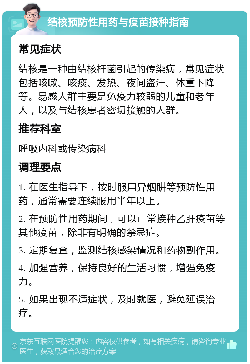 结核预防性用药与疫苗接种指南 常见症状 结核是一种由结核杆菌引起的传染病，常见症状包括咳嗽、咳痰、发热、夜间盗汗、体重下降等。易感人群主要是免疫力较弱的儿童和老年人，以及与结核患者密切接触的人群。 推荐科室 呼吸内科或传染病科 调理要点 1. 在医生指导下，按时服用异烟肼等预防性用药，通常需要连续服用半年以上。 2. 在预防性用药期间，可以正常接种乙肝疫苗等其他疫苗，除非有明确的禁忌症。 3. 定期复查，监测结核感染情况和药物副作用。 4. 加强营养，保持良好的生活习惯，增强免疫力。 5. 如果出现不适症状，及时就医，避免延误治疗。