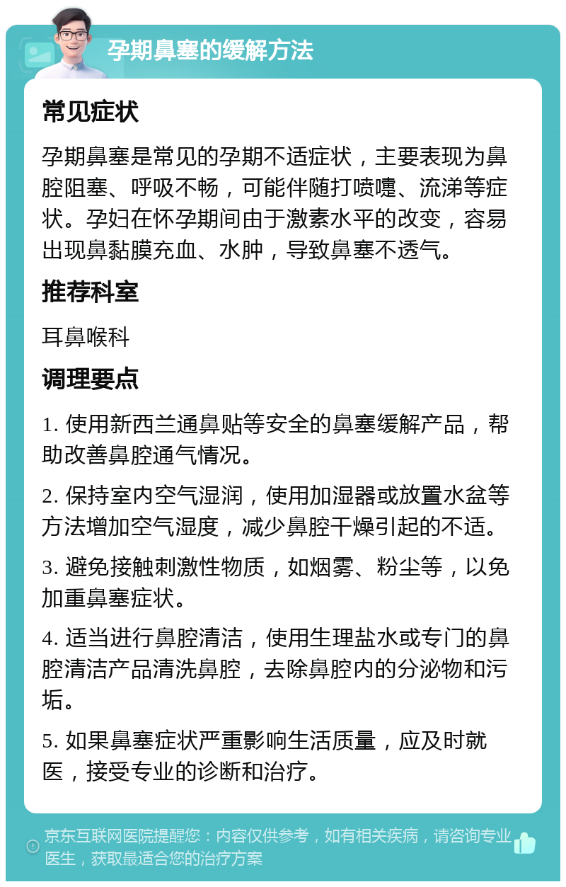 孕期鼻塞的缓解方法 常见症状 孕期鼻塞是常见的孕期不适症状，主要表现为鼻腔阻塞、呼吸不畅，可能伴随打喷嚏、流涕等症状。孕妇在怀孕期间由于激素水平的改变，容易出现鼻黏膜充血、水肿，导致鼻塞不透气。 推荐科室 耳鼻喉科 调理要点 1. 使用新西兰通鼻贴等安全的鼻塞缓解产品，帮助改善鼻腔通气情况。 2. 保持室内空气湿润，使用加湿器或放置水盆等方法增加空气湿度，减少鼻腔干燥引起的不适。 3. 避免接触刺激性物质，如烟雾、粉尘等，以免加重鼻塞症状。 4. 适当进行鼻腔清洁，使用生理盐水或专门的鼻腔清洁产品清洗鼻腔，去除鼻腔内的分泌物和污垢。 5. 如果鼻塞症状严重影响生活质量，应及时就医，接受专业的诊断和治疗。