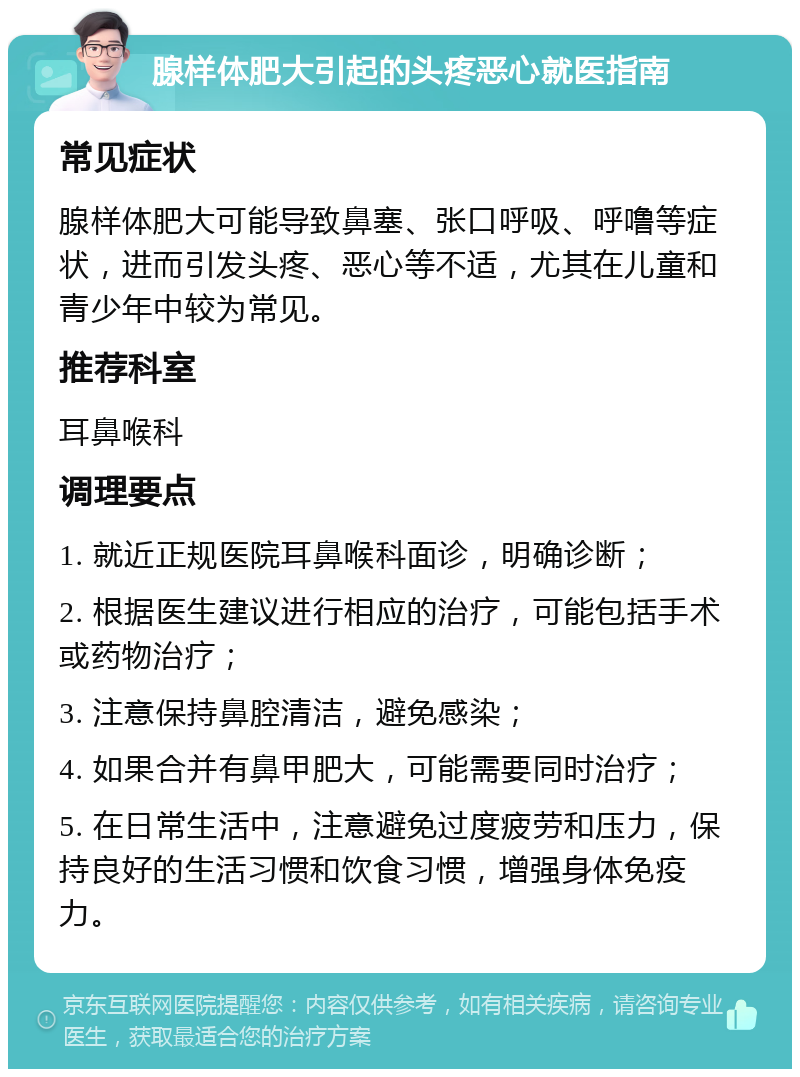 腺样体肥大引起的头疼恶心就医指南 常见症状 腺样体肥大可能导致鼻塞、张口呼吸、呼噜等症状，进而引发头疼、恶心等不适，尤其在儿童和青少年中较为常见。 推荐科室 耳鼻喉科 调理要点 1. 就近正规医院耳鼻喉科面诊，明确诊断； 2. 根据医生建议进行相应的治疗，可能包括手术或药物治疗； 3. 注意保持鼻腔清洁，避免感染； 4. 如果合并有鼻甲肥大，可能需要同时治疗； 5. 在日常生活中，注意避免过度疲劳和压力，保持良好的生活习惯和饮食习惯，增强身体免疫力。