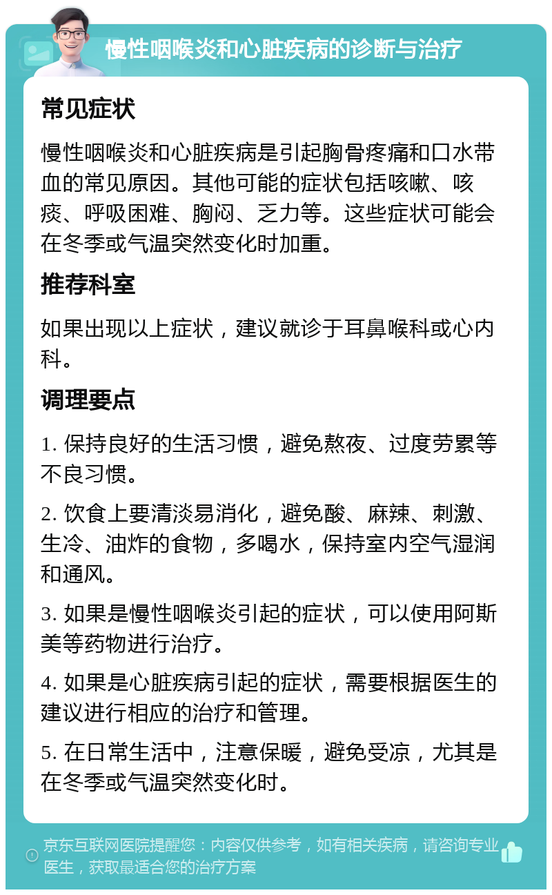 慢性咽喉炎和心脏疾病的诊断与治疗 常见症状 慢性咽喉炎和心脏疾病是引起胸骨疼痛和口水带血的常见原因。其他可能的症状包括咳嗽、咳痰、呼吸困难、胸闷、乏力等。这些症状可能会在冬季或气温突然变化时加重。 推荐科室 如果出现以上症状，建议就诊于耳鼻喉科或心内科。 调理要点 1. 保持良好的生活习惯，避免熬夜、过度劳累等不良习惯。 2. 饮食上要清淡易消化，避免酸、麻辣、刺激、生冷、油炸的食物，多喝水，保持室内空气湿润和通风。 3. 如果是慢性咽喉炎引起的症状，可以使用阿斯美等药物进行治疗。 4. 如果是心脏疾病引起的症状，需要根据医生的建议进行相应的治疗和管理。 5. 在日常生活中，注意保暖，避免受凉，尤其是在冬季或气温突然变化时。