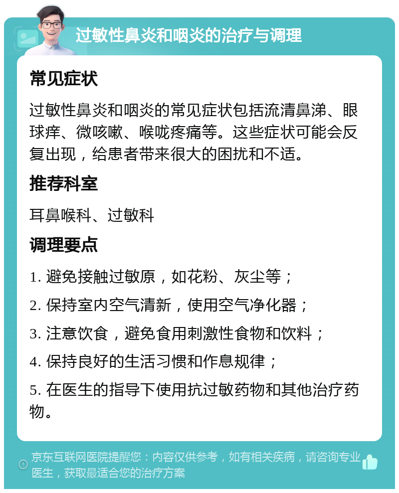 过敏性鼻炎和咽炎的治疗与调理 常见症状 过敏性鼻炎和咽炎的常见症状包括流清鼻涕、眼球痒、微咳嗽、喉咙疼痛等。这些症状可能会反复出现，给患者带来很大的困扰和不适。 推荐科室 耳鼻喉科、过敏科 调理要点 1. 避免接触过敏原，如花粉、灰尘等； 2. 保持室内空气清新，使用空气净化器； 3. 注意饮食，避免食用刺激性食物和饮料； 4. 保持良好的生活习惯和作息规律； 5. 在医生的指导下使用抗过敏药物和其他治疗药物。