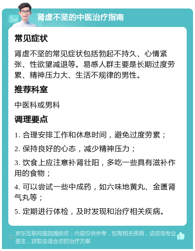 肾虚不坚的中医治疗指南 常见症状 肾虚不坚的常见症状包括勃起不持久、心情紧张、性欲望减退等。易感人群主要是长期过度劳累、精神压力大、生活不规律的男性。 推荐科室 中医科或男科 调理要点 1. 合理安排工作和休息时间，避免过度劳累； 2. 保持良好的心态，减少精神压力； 3. 饮食上应注意补肾壮阳，多吃一些具有滋补作用的食物； 4. 可以尝试一些中成药，如六味地黄丸、金匮肾气丸等； 5. 定期进行体检，及时发现和治疗相关疾病。