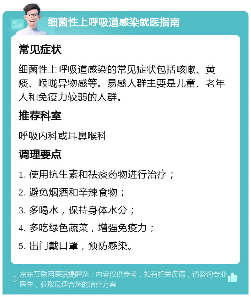 细菌性上呼吸道感染就医指南 常见症状 细菌性上呼吸道感染的常见症状包括咳嗽、黄痰、喉咙异物感等。易感人群主要是儿童、老年人和免疫力较弱的人群。 推荐科室 呼吸内科或耳鼻喉科 调理要点 1. 使用抗生素和祛痰药物进行治疗； 2. 避免烟酒和辛辣食物； 3. 多喝水，保持身体水分； 4. 多吃绿色蔬菜，增强免疫力； 5. 出门戴口罩，预防感染。