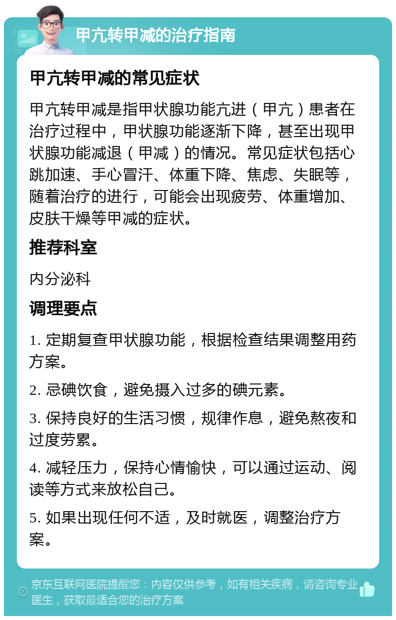 甲亢转甲减的治疗指南 甲亢转甲减的常见症状 甲亢转甲减是指甲状腺功能亢进（甲亢）患者在治疗过程中，甲状腺功能逐渐下降，甚至出现甲状腺功能减退（甲减）的情况。常见症状包括心跳加速、手心冒汗、体重下降、焦虑、失眠等，随着治疗的进行，可能会出现疲劳、体重增加、皮肤干燥等甲减的症状。 推荐科室 内分泌科 调理要点 1. 定期复查甲状腺功能，根据检查结果调整用药方案。 2. 忌碘饮食，避免摄入过多的碘元素。 3. 保持良好的生活习惯，规律作息，避免熬夜和过度劳累。 4. 减轻压力，保持心情愉快，可以通过运动、阅读等方式来放松自己。 5. 如果出现任何不适，及时就医，调整治疗方案。