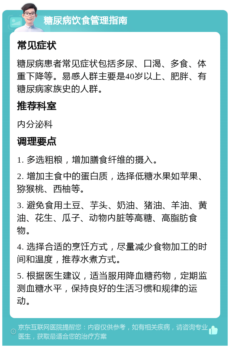 糖尿病饮食管理指南 常见症状 糖尿病患者常见症状包括多尿、口渴、多食、体重下降等。易感人群主要是40岁以上、肥胖、有糖尿病家族史的人群。 推荐科室 内分泌科 调理要点 1. 多选粗粮，增加膳食纤维的摄入。 2. 增加主食中的蛋白质，选择低糖水果如苹果、猕猴桃、西柚等。 3. 避免食用土豆、芋头、奶油、猪油、羊油、黄油、花生、瓜子、动物内脏等高糖、高脂肪食物。 4. 选择合适的烹饪方式，尽量减少食物加工的时间和温度，推荐水煮方式。 5. 根据医生建议，适当服用降血糖药物，定期监测血糖水平，保持良好的生活习惯和规律的运动。