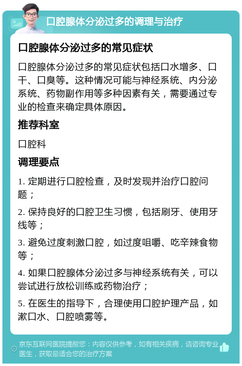 口腔腺体分泌过多的调理与治疗 口腔腺体分泌过多的常见症状 口腔腺体分泌过多的常见症状包括口水增多、口干、口臭等。这种情况可能与神经系统、内分泌系统、药物副作用等多种因素有关，需要通过专业的检查来确定具体原因。 推荐科室 口腔科 调理要点 1. 定期进行口腔检查，及时发现并治疗口腔问题； 2. 保持良好的口腔卫生习惯，包括刷牙、使用牙线等； 3. 避免过度刺激口腔，如过度咀嚼、吃辛辣食物等； 4. 如果口腔腺体分泌过多与神经系统有关，可以尝试进行放松训练或药物治疗； 5. 在医生的指导下，合理使用口腔护理产品，如漱口水、口腔喷雾等。