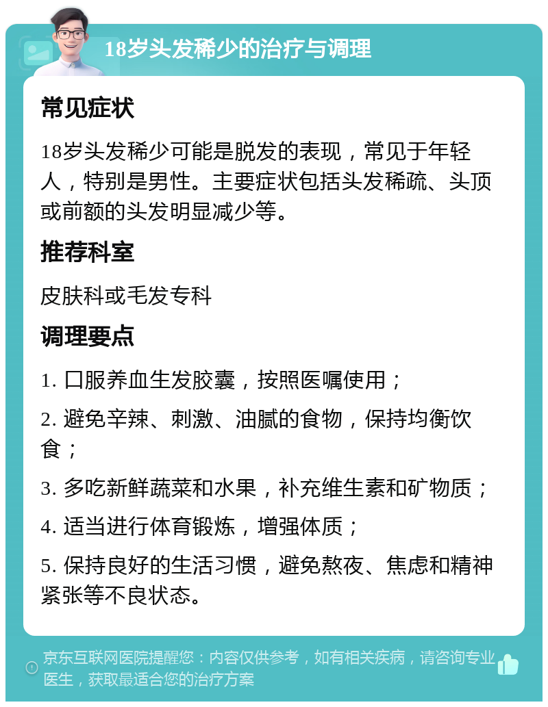 18岁头发稀少的治疗与调理 常见症状 18岁头发稀少可能是脱发的表现，常见于年轻人，特别是男性。主要症状包括头发稀疏、头顶或前额的头发明显减少等。 推荐科室 皮肤科或毛发专科 调理要点 1. 口服养血生发胶囊，按照医嘱使用； 2. 避免辛辣、刺激、油腻的食物，保持均衡饮食； 3. 多吃新鲜蔬菜和水果，补充维生素和矿物质； 4. 适当进行体育锻炼，增强体质； 5. 保持良好的生活习惯，避免熬夜、焦虑和精神紧张等不良状态。