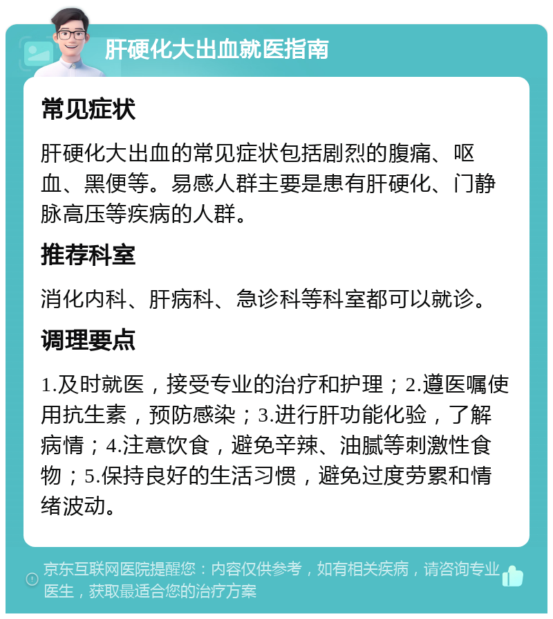 肝硬化大出血就医指南 常见症状 肝硬化大出血的常见症状包括剧烈的腹痛、呕血、黑便等。易感人群主要是患有肝硬化、门静脉高压等疾病的人群。 推荐科室 消化内科、肝病科、急诊科等科室都可以就诊。 调理要点 1.及时就医，接受专业的治疗和护理；2.遵医嘱使用抗生素，预防感染；3.进行肝功能化验，了解病情；4.注意饮食，避免辛辣、油腻等刺激性食物；5.保持良好的生活习惯，避免过度劳累和情绪波动。