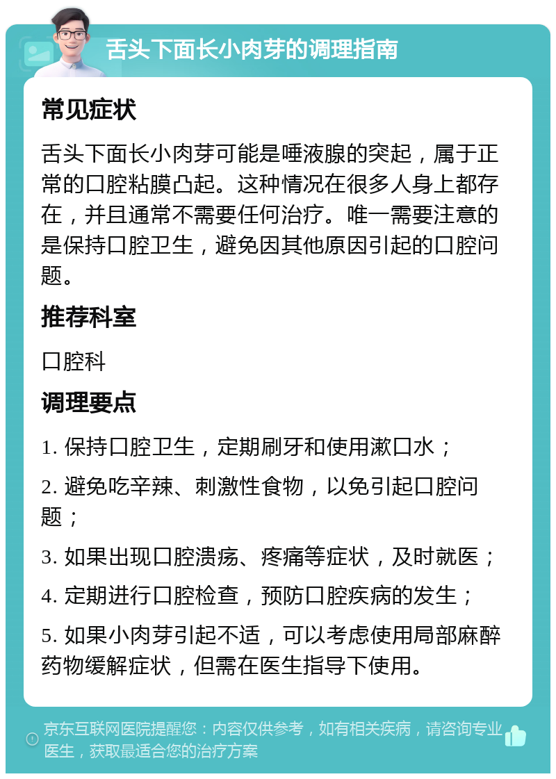 舌头下面长小肉芽的调理指南 常见症状 舌头下面长小肉芽可能是唾液腺的突起，属于正常的口腔粘膜凸起。这种情况在很多人身上都存在，并且通常不需要任何治疗。唯一需要注意的是保持口腔卫生，避免因其他原因引起的口腔问题。 推荐科室 口腔科 调理要点 1. 保持口腔卫生，定期刷牙和使用漱口水； 2. 避免吃辛辣、刺激性食物，以免引起口腔问题； 3. 如果出现口腔溃疡、疼痛等症状，及时就医； 4. 定期进行口腔检查，预防口腔疾病的发生； 5. 如果小肉芽引起不适，可以考虑使用局部麻醉药物缓解症状，但需在医生指导下使用。