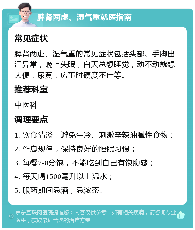 脾肾两虚、湿气重就医指南 常见症状 脾肾两虚、湿气重的常见症状包括头部、手脚出汗异常，晚上失眠，白天总想睡觉，动不动就想大便，尿黄，房事时硬度不佳等。 推荐科室 中医科 调理要点 1. 饮食清淡，避免生冷、刺激辛辣油腻性食物； 2. 作息规律，保持良好的睡眠习惯； 3. 每餐7-8分饱，不能吃到自己有饱腹感； 4. 每天喝1500毫升以上温水； 5. 服药期间忌酒，忌浓茶。