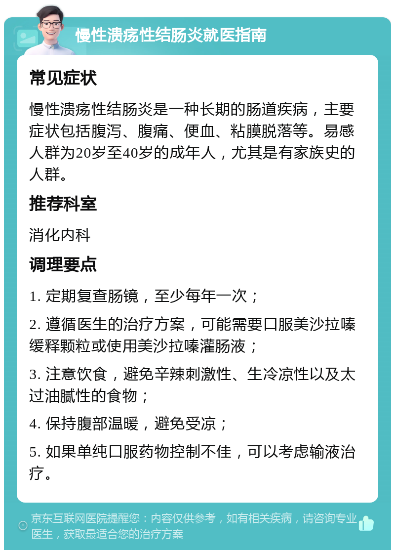 慢性溃疡性结肠炎就医指南 常见症状 慢性溃疡性结肠炎是一种长期的肠道疾病，主要症状包括腹泻、腹痛、便血、粘膜脱落等。易感人群为20岁至40岁的成年人，尤其是有家族史的人群。 推荐科室 消化内科 调理要点 1. 定期复查肠镜，至少每年一次； 2. 遵循医生的治疗方案，可能需要口服美沙拉嗪缓释颗粒或使用美沙拉嗪灌肠液； 3. 注意饮食，避免辛辣刺激性、生冷凉性以及太过油腻性的食物； 4. 保持腹部温暖，避免受凉； 5. 如果单纯口服药物控制不佳，可以考虑输液治疗。