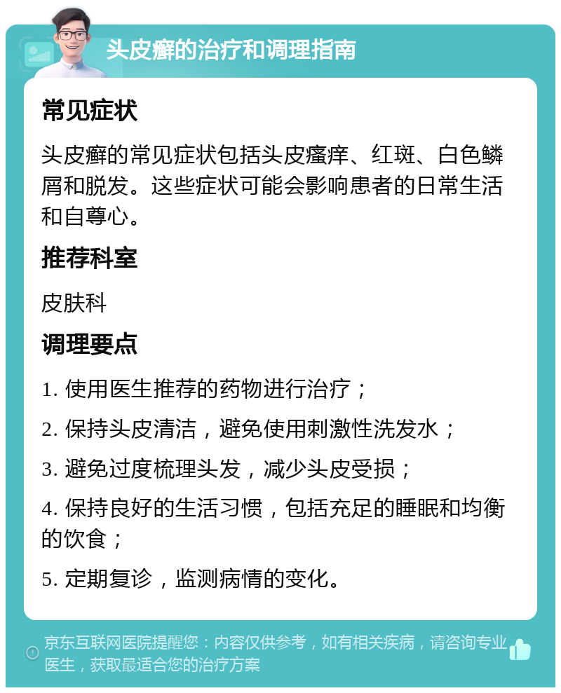 头皮癣的治疗和调理指南 常见症状 头皮癣的常见症状包括头皮瘙痒、红斑、白色鳞屑和脱发。这些症状可能会影响患者的日常生活和自尊心。 推荐科室 皮肤科 调理要点 1. 使用医生推荐的药物进行治疗； 2. 保持头皮清洁，避免使用刺激性洗发水； 3. 避免过度梳理头发，减少头皮受损； 4. 保持良好的生活习惯，包括充足的睡眠和均衡的饮食； 5. 定期复诊，监测病情的变化。