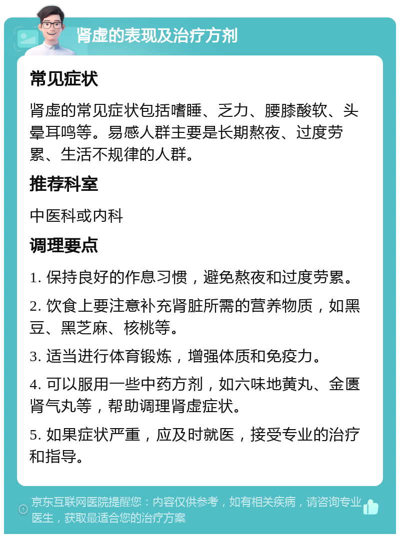 肾虚的表现及治疗方剂 常见症状 肾虚的常见症状包括嗜睡、乏力、腰膝酸软、头晕耳鸣等。易感人群主要是长期熬夜、过度劳累、生活不规律的人群。 推荐科室 中医科或内科 调理要点 1. 保持良好的作息习惯，避免熬夜和过度劳累。 2. 饮食上要注意补充肾脏所需的营养物质，如黑豆、黑芝麻、核桃等。 3. 适当进行体育锻炼，增强体质和免疫力。 4. 可以服用一些中药方剂，如六味地黄丸、金匮肾气丸等，帮助调理肾虚症状。 5. 如果症状严重，应及时就医，接受专业的治疗和指导。