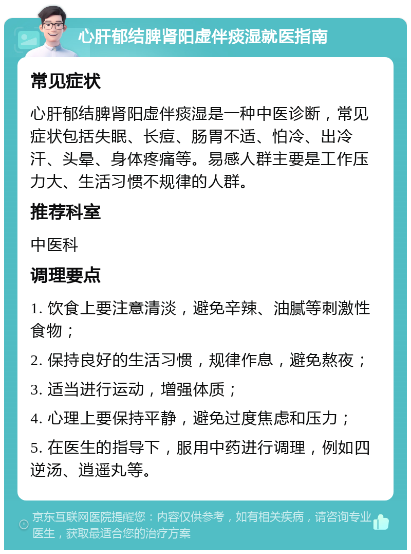 心肝郁结脾肾阳虚伴痰湿就医指南 常见症状 心肝郁结脾肾阳虚伴痰湿是一种中医诊断，常见症状包括失眠、长痘、肠胃不适、怕冷、出冷汗、头晕、身体疼痛等。易感人群主要是工作压力大、生活习惯不规律的人群。 推荐科室 中医科 调理要点 1. 饮食上要注意清淡，避免辛辣、油腻等刺激性食物； 2. 保持良好的生活习惯，规律作息，避免熬夜； 3. 适当进行运动，增强体质； 4. 心理上要保持平静，避免过度焦虑和压力； 5. 在医生的指导下，服用中药进行调理，例如四逆汤、逍遥丸等。