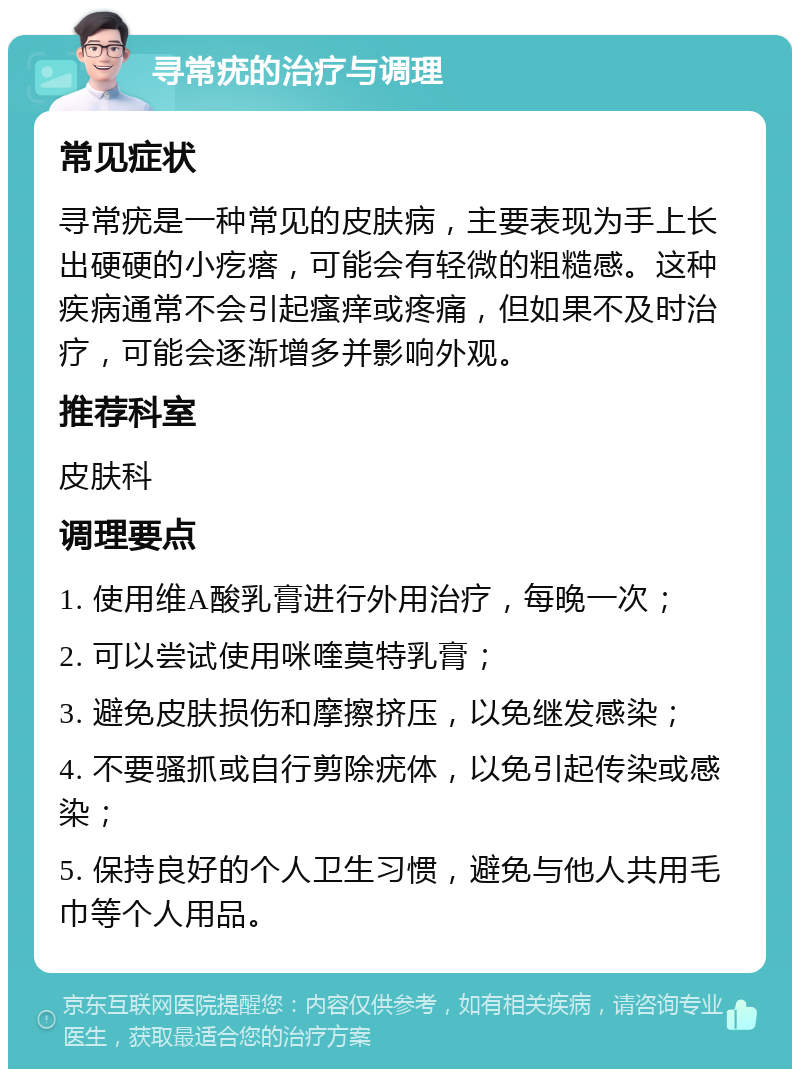 寻常疣的治疗与调理 常见症状 寻常疣是一种常见的皮肤病，主要表现为手上长出硬硬的小疙瘩，可能会有轻微的粗糙感。这种疾病通常不会引起瘙痒或疼痛，但如果不及时治疗，可能会逐渐增多并影响外观。 推荐科室 皮肤科 调理要点 1. 使用维A酸乳膏进行外用治疗，每晚一次； 2. 可以尝试使用咪喹莫特乳膏； 3. 避免皮肤损伤和摩擦挤压，以免继发感染； 4. 不要骚抓或自行剪除疣体，以免引起传染或感染； 5. 保持良好的个人卫生习惯，避免与他人共用毛巾等个人用品。