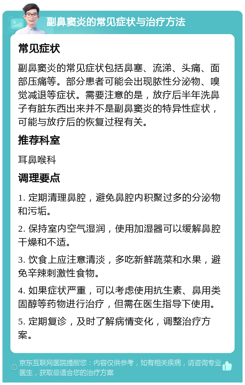 副鼻窦炎的常见症状与治疗方法 常见症状 副鼻窦炎的常见症状包括鼻塞、流涕、头痛、面部压痛等。部分患者可能会出现脓性分泌物、嗅觉减退等症状。需要注意的是，放疗后半年洗鼻子有脏东西出来并不是副鼻窦炎的特异性症状，可能与放疗后的恢复过程有关。 推荐科室 耳鼻喉科 调理要点 1. 定期清理鼻腔，避免鼻腔内积聚过多的分泌物和污垢。 2. 保持室内空气湿润，使用加湿器可以缓解鼻腔干燥和不适。 3. 饮食上应注意清淡，多吃新鲜蔬菜和水果，避免辛辣刺激性食物。 4. 如果症状严重，可以考虑使用抗生素、鼻用类固醇等药物进行治疗，但需在医生指导下使用。 5. 定期复诊，及时了解病情变化，调整治疗方案。