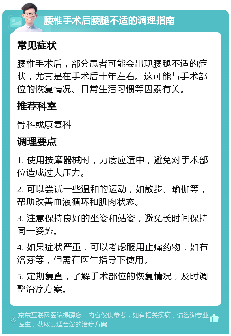 腰椎手术后腰腿不适的调理指南 常见症状 腰椎手术后，部分患者可能会出现腰腿不适的症状，尤其是在手术后十年左右。这可能与手术部位的恢复情况、日常生活习惯等因素有关。 推荐科室 骨科或康复科 调理要点 1. 使用按摩器械时，力度应适中，避免对手术部位造成过大压力。 2. 可以尝试一些温和的运动，如散步、瑜伽等，帮助改善血液循环和肌肉状态。 3. 注意保持良好的坐姿和站姿，避免长时间保持同一姿势。 4. 如果症状严重，可以考虑服用止痛药物，如布洛芬等，但需在医生指导下使用。 5. 定期复查，了解手术部位的恢复情况，及时调整治疗方案。