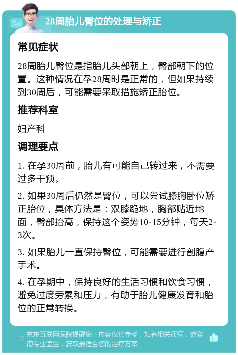 28周胎儿臀位的处理与矫正 常见症状 28周胎儿臀位是指胎儿头部朝上，臀部朝下的位置。这种情况在孕28周时是正常的，但如果持续到30周后，可能需要采取措施矫正胎位。 推荐科室 妇产科 调理要点 1. 在孕30周前，胎儿有可能自己转过来，不需要过多干预。 2. 如果30周后仍然是臀位，可以尝试膝胸卧位矫正胎位，具体方法是：双膝跪地，胸部贴近地面，臀部抬高，保持这个姿势10-15分钟，每天2-3次。 3. 如果胎儿一直保持臀位，可能需要进行剖腹产手术。 4. 在孕期中，保持良好的生活习惯和饮食习惯，避免过度劳累和压力，有助于胎儿健康发育和胎位的正常转换。