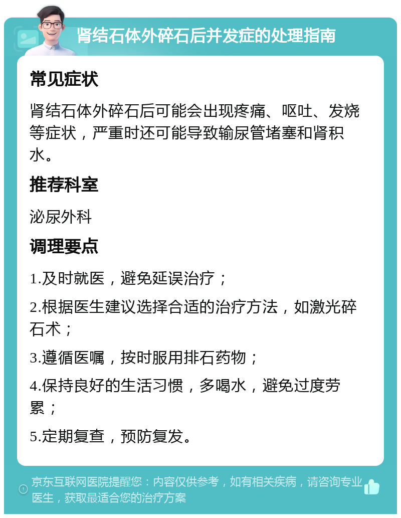 肾结石体外碎石后并发症的处理指南 常见症状 肾结石体外碎石后可能会出现疼痛、呕吐、发烧等症状，严重时还可能导致输尿管堵塞和肾积水。 推荐科室 泌尿外科 调理要点 1.及时就医，避免延误治疗； 2.根据医生建议选择合适的治疗方法，如激光碎石术； 3.遵循医嘱，按时服用排石药物； 4.保持良好的生活习惯，多喝水，避免过度劳累； 5.定期复查，预防复发。