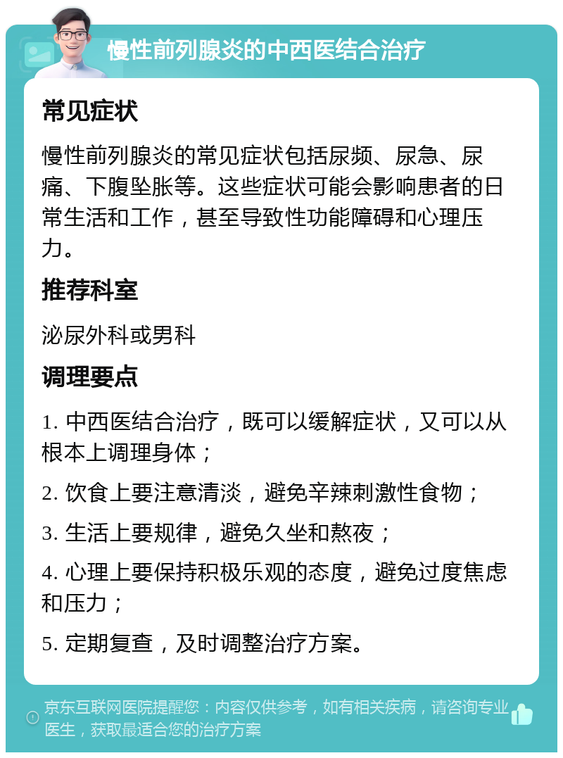 慢性前列腺炎的中西医结合治疗 常见症状 慢性前列腺炎的常见症状包括尿频、尿急、尿痛、下腹坠胀等。这些症状可能会影响患者的日常生活和工作，甚至导致性功能障碍和心理压力。 推荐科室 泌尿外科或男科 调理要点 1. 中西医结合治疗，既可以缓解症状，又可以从根本上调理身体； 2. 饮食上要注意清淡，避免辛辣刺激性食物； 3. 生活上要规律，避免久坐和熬夜； 4. 心理上要保持积极乐观的态度，避免过度焦虑和压力； 5. 定期复查，及时调整治疗方案。