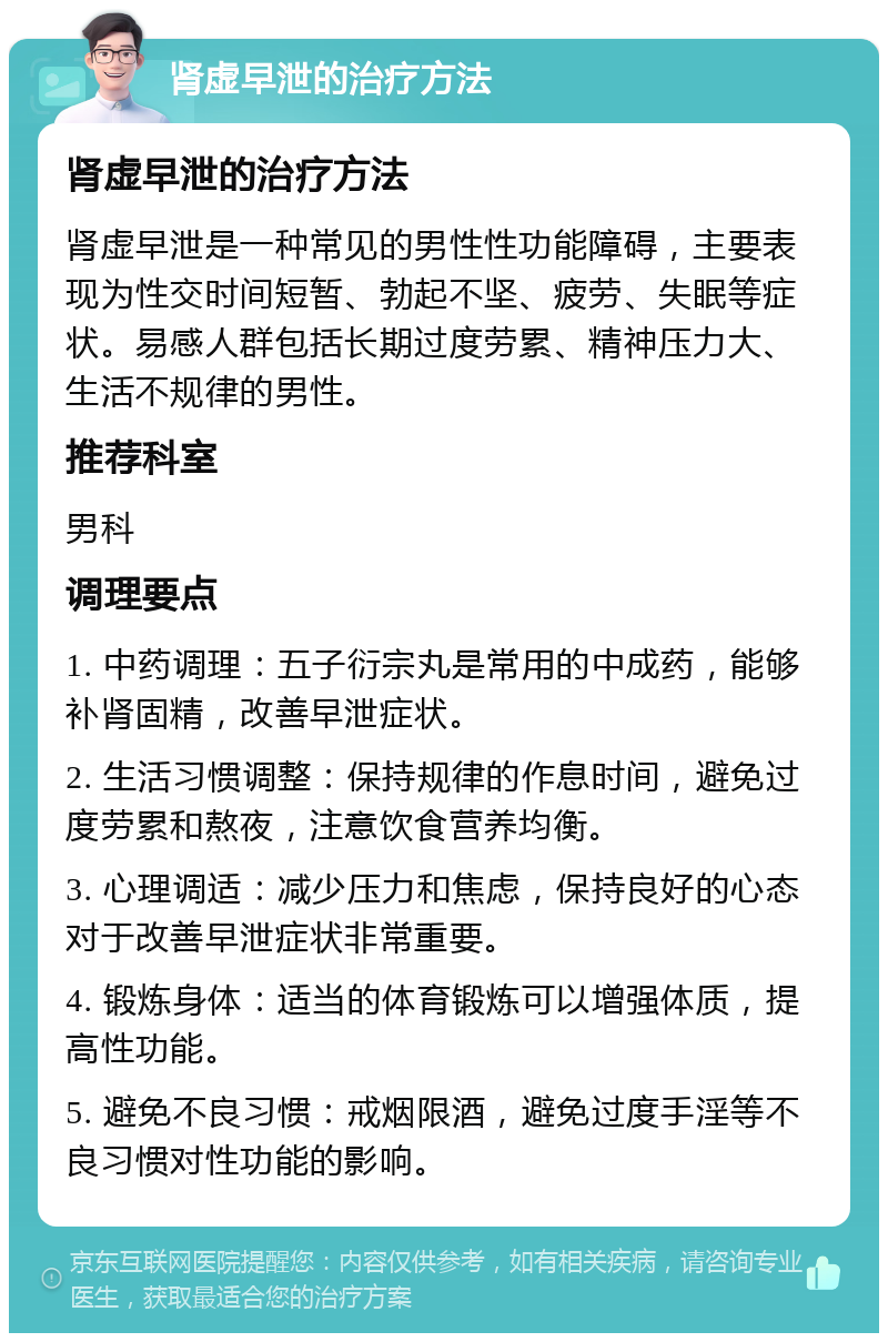 肾虚早泄的治疗方法 肾虚早泄的治疗方法 肾虚早泄是一种常见的男性性功能障碍，主要表现为性交时间短暂、勃起不坚、疲劳、失眠等症状。易感人群包括长期过度劳累、精神压力大、生活不规律的男性。 推荐科室 男科 调理要点 1. 中药调理：五子衍宗丸是常用的中成药，能够补肾固精，改善早泄症状。 2. 生活习惯调整：保持规律的作息时间，避免过度劳累和熬夜，注意饮食营养均衡。 3. 心理调适：减少压力和焦虑，保持良好的心态对于改善早泄症状非常重要。 4. 锻炼身体：适当的体育锻炼可以增强体质，提高性功能。 5. 避免不良习惯：戒烟限酒，避免过度手淫等不良习惯对性功能的影响。