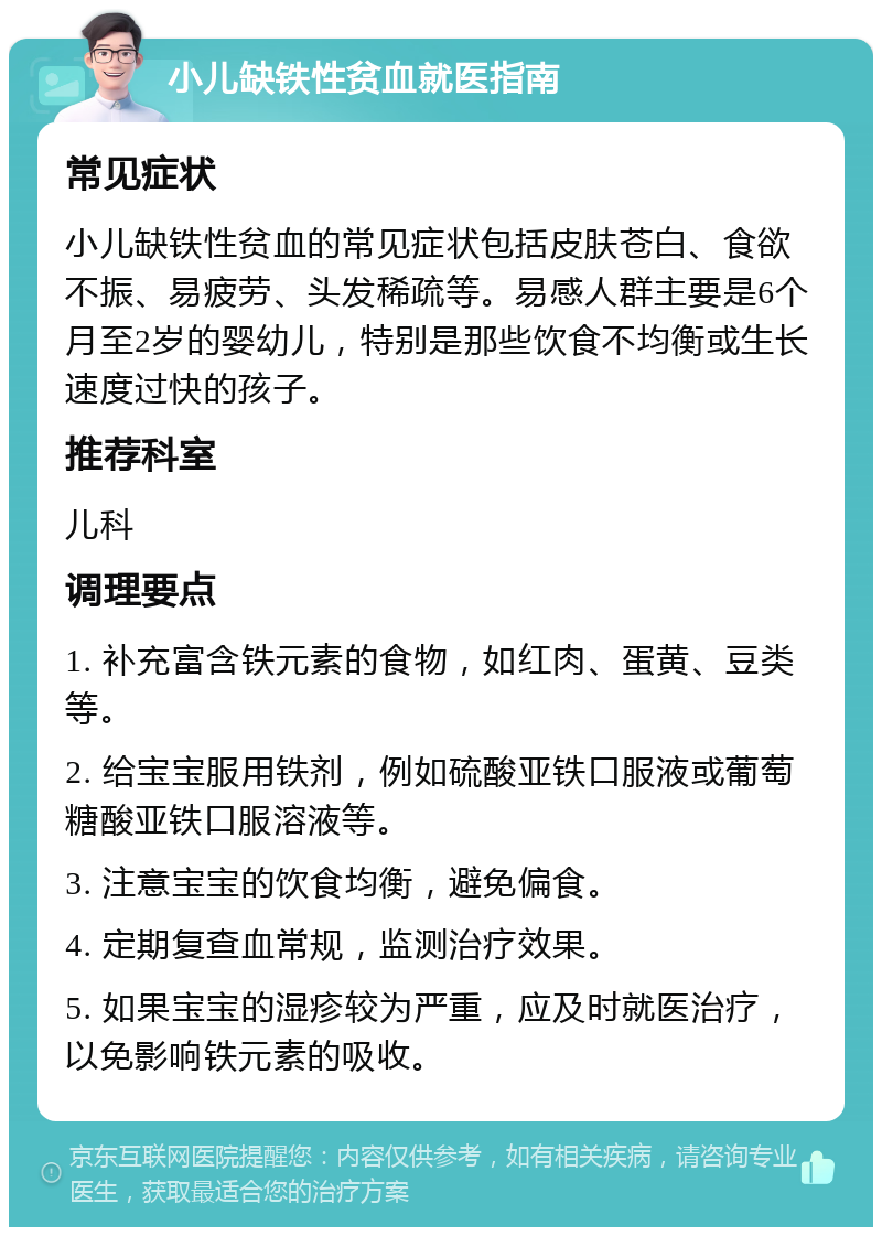 小儿缺铁性贫血就医指南 常见症状 小儿缺铁性贫血的常见症状包括皮肤苍白、食欲不振、易疲劳、头发稀疏等。易感人群主要是6个月至2岁的婴幼儿，特别是那些饮食不均衡或生长速度过快的孩子。 推荐科室 儿科 调理要点 1. 补充富含铁元素的食物，如红肉、蛋黄、豆类等。 2. 给宝宝服用铁剂，例如硫酸亚铁口服液或葡萄糖酸亚铁口服溶液等。 3. 注意宝宝的饮食均衡，避免偏食。 4. 定期复查血常规，监测治疗效果。 5. 如果宝宝的湿疹较为严重，应及时就医治疗，以免影响铁元素的吸收。