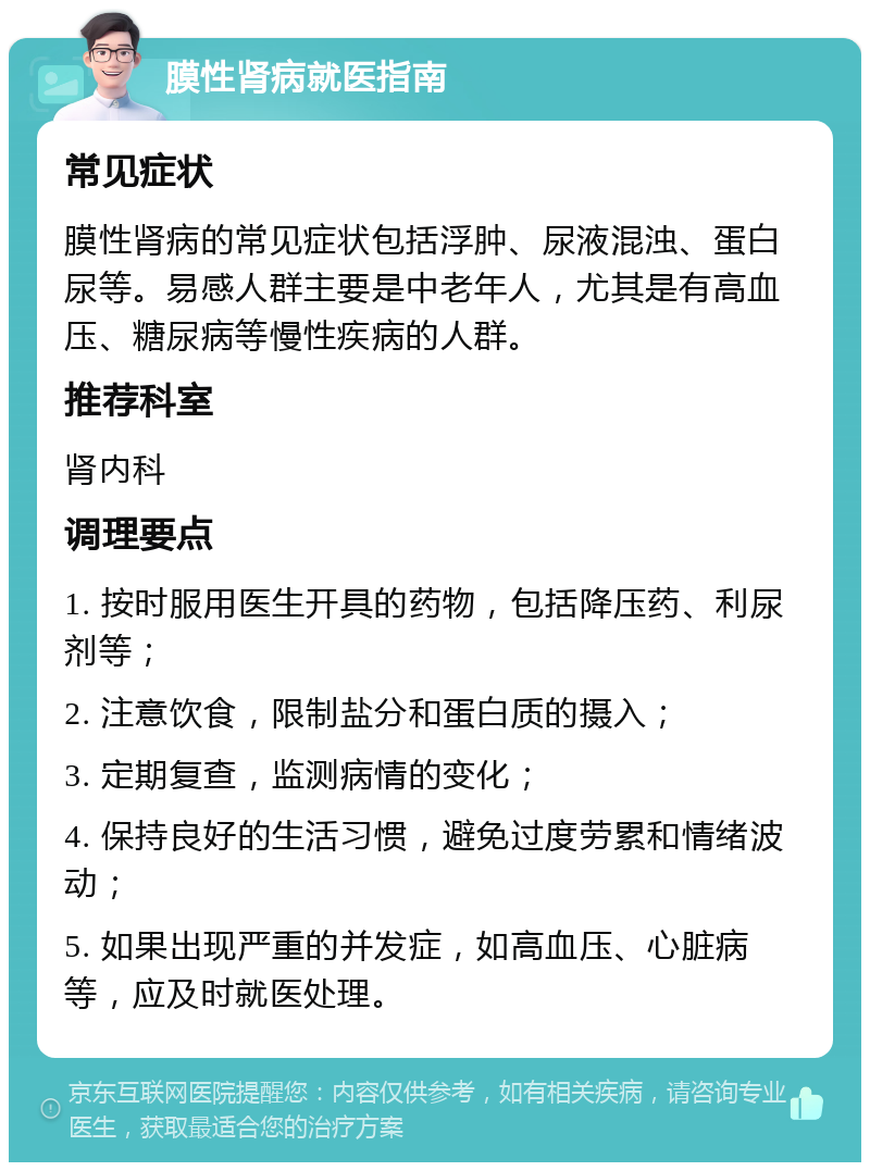 膜性肾病就医指南 常见症状 膜性肾病的常见症状包括浮肿、尿液混浊、蛋白尿等。易感人群主要是中老年人，尤其是有高血压、糖尿病等慢性疾病的人群。 推荐科室 肾内科 调理要点 1. 按时服用医生开具的药物，包括降压药、利尿剂等； 2. 注意饮食，限制盐分和蛋白质的摄入； 3. 定期复查，监测病情的变化； 4. 保持良好的生活习惯，避免过度劳累和情绪波动； 5. 如果出现严重的并发症，如高血压、心脏病等，应及时就医处理。